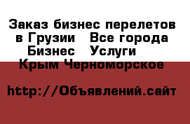 Заказ бизнес перелетов в Грузии - Все города Бизнес » Услуги   . Крым,Черноморское